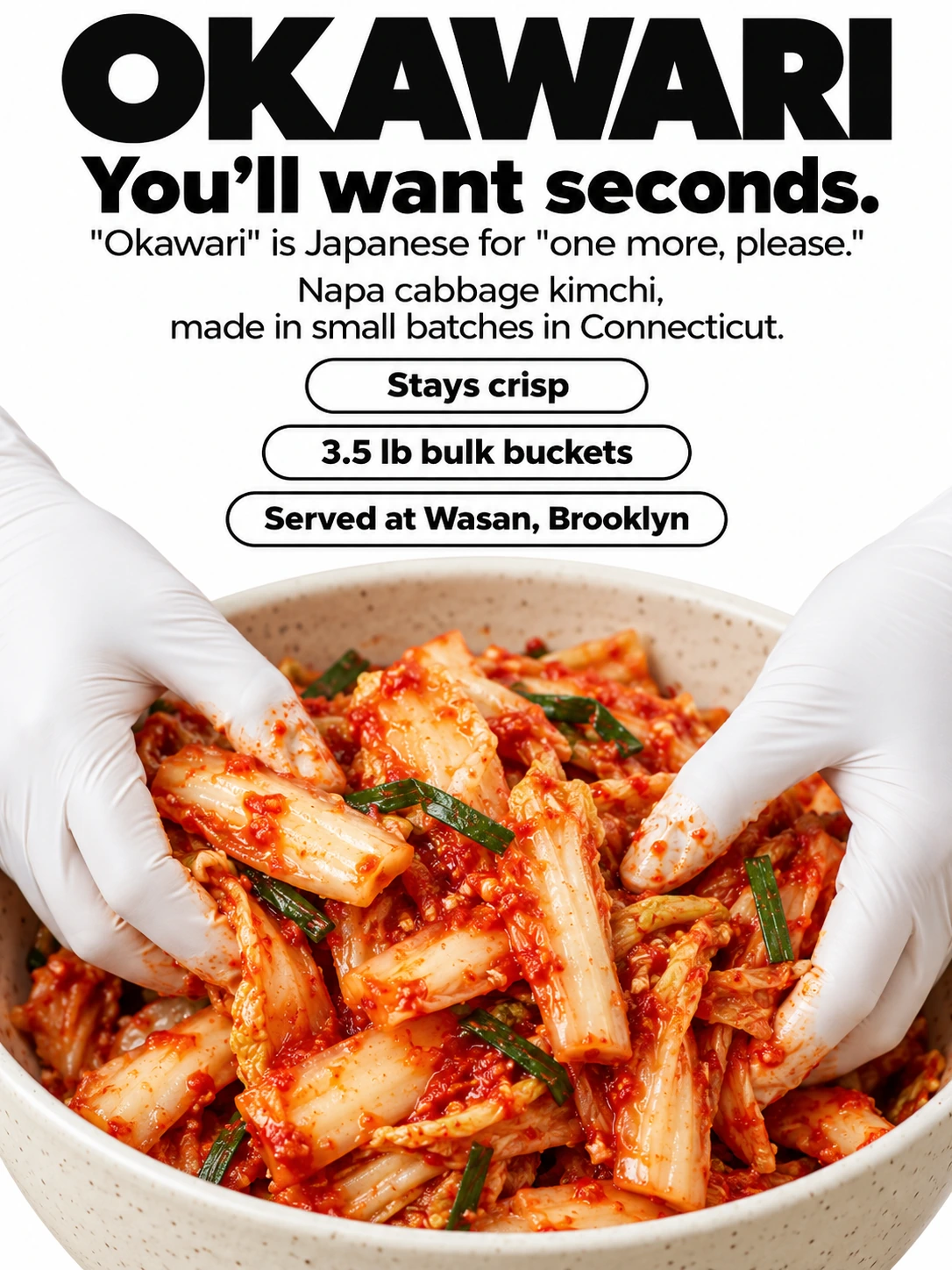 OKAWARI / You’ll want seconds. / "Okawari" is Japanese for "one more, please." / Napa cabbage kimchi, made in small batches in Connecticut. / Stays crisp / 3.5 lb bulk buckets / Served at Wasan, Brooklyn