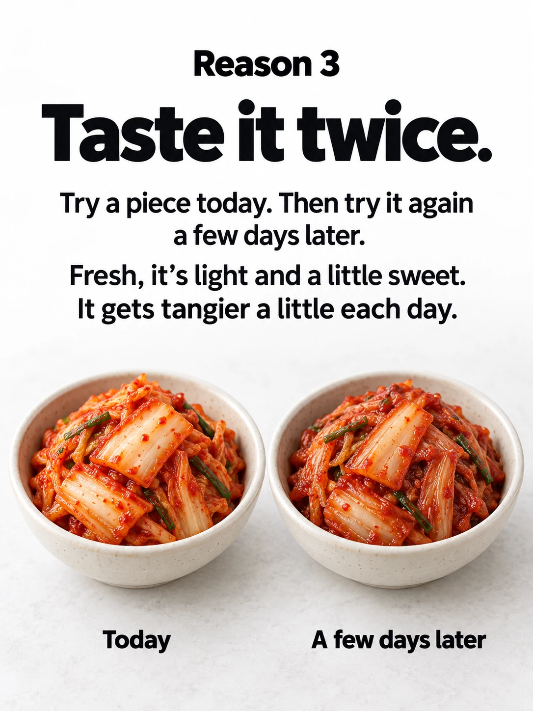 Reason 3 / Taste it twice. / Try a piece today. Then try it again a few days later. / Fresh, it’s light and a little sweet. It gets tangier a little each day. / Today / A few days later